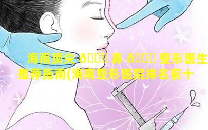 海南顶尖 🐋 鼻 🐒 整形医生推荐指南(海南整形医院排名前十名单)